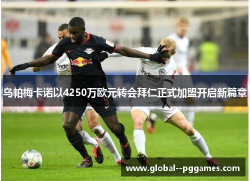 乌帕梅卡诺以4250万欧元转会拜仁正式加盟开启新篇章 乌帕梅卡诺以4250万欧元转会拜仁正式加盟开启新篇章