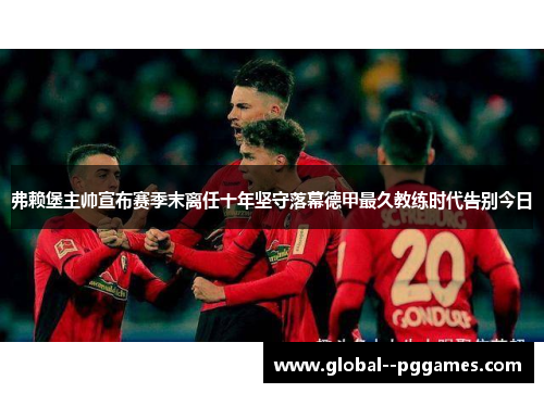 弗赖堡主帅宣布赛季末离任十年坚守落幕德甲最久教练时代告别今日 弗赖堡主帅宣布赛季末离任十年坚守落幕德甲最久教练时代告别今日