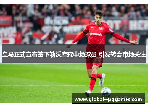皇马正式宣布签下勒沃库森中场球员 引发转会市场关注 皇马正式宣布签下勒沃库森中场球员 引发转会市场关注