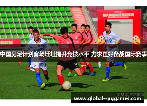 中国男足计划客场迁址提升竞技水平 力求更好备战国际赛事 中国男足计划客场迁址提升竞技水平 力求更好备战国际赛事