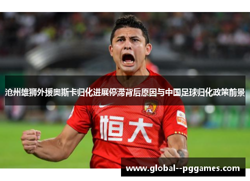 沧州雄狮外援奥斯卡归化进展停滞背后原因与中国足球归化政策前景