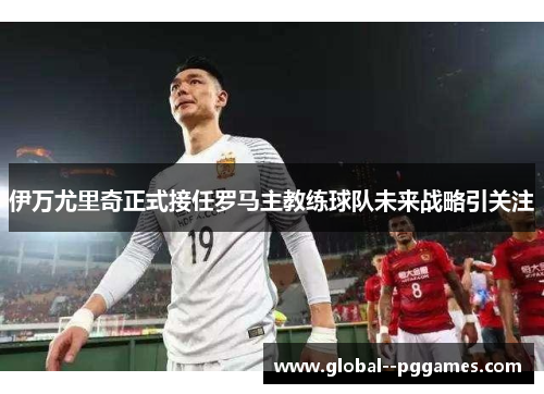 伊万尤里奇正式接任罗马主教练球队未来战略引关注