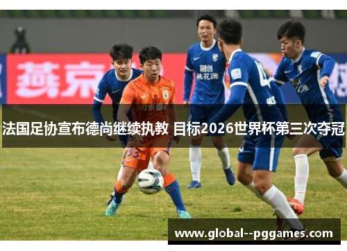 法国足协宣布德尚继续执教 目标2026世界杯第三次夺冠