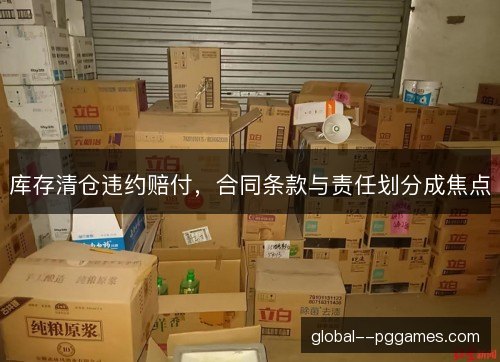 库存清仓违约赔付,合同条款与责任划分成焦点 库存清仓违约赔付,合同条款与责任划分成焦点
